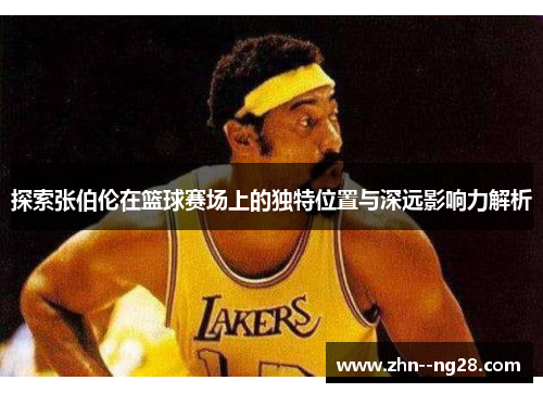 探索张伯伦在篮球赛场上的独特位置与深远影响力解析 探索张伯伦在篮球赛场上的独特位置与深远影响力解析