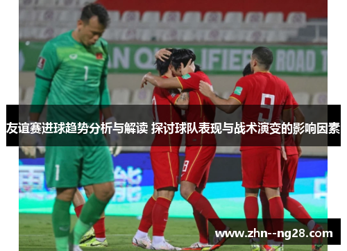 友谊赛进球趋势分析与解读 探讨球队表现与战术演变的影响因素