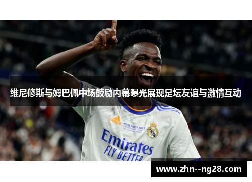 维尼修斯与姆巴佩中场鼓励内幕曝光展现足坛友谊与激情互动