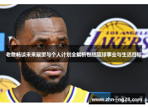 老詹畅谈未来展望与个人计划全解析包括篮球事业与生活目标 老詹畅谈未来展望与个人计划全解析包括篮球事业与生活目标