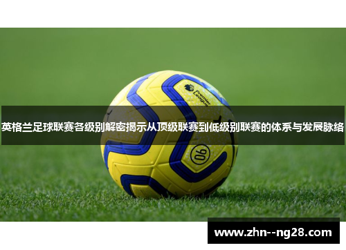 英格兰足球联赛各级别解密揭示从顶级联赛到低级别联赛的体系与发展脉络 英格兰足球联赛各级别解密揭示从顶级联赛到低级别联赛的体系与发展脉络