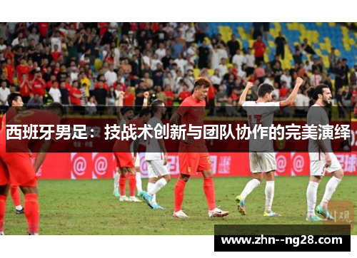 西班牙男足：技战术创新与团队协作的完美演绎