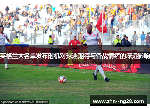英格兰大名单发布时机对球迷期待与备战情绪的深远影响