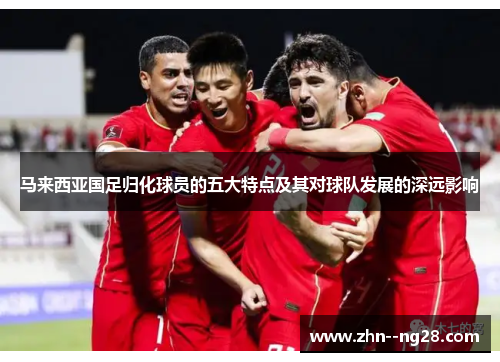 马来西亚国足归化球员的五大特点及其对球队发展的深远影响