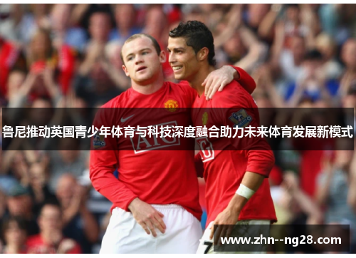鲁尼推动英国青少年体育与科技深度融合助力未来体育发展新模式