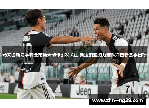 尤文图斯夏季转会市场大动作引发关注 新援加盟助力球队冲击新赛季目标 尤文图斯夏季转会市场大动作引发关注 新援加盟助力球队冲击新赛季目标