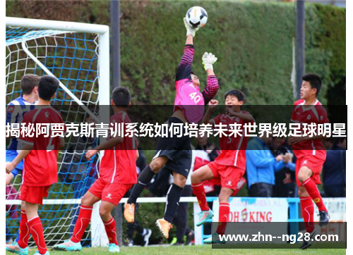 揭秘阿贾克斯青训系统如何培养未来世界级足球明星