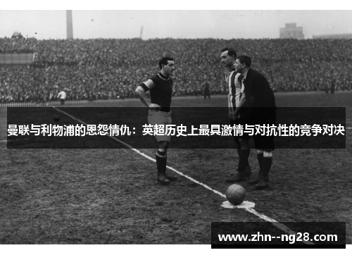 曼联与利物浦的恩怨情仇：英超历史上最具激情与对抗性的竞争对决