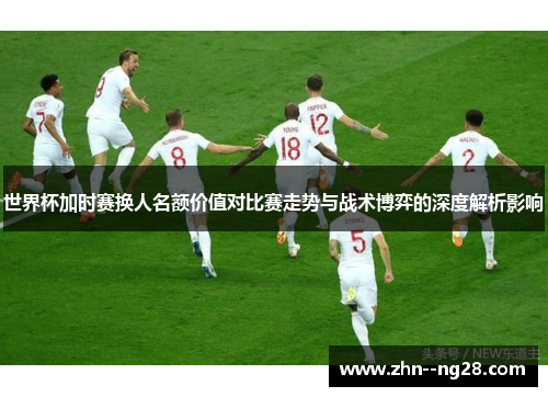 世界杯加时赛换人名额价值对比赛走势与战术博弈的深度解析影响