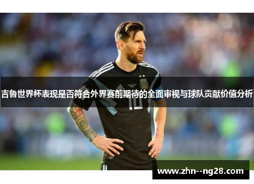 吉鲁世界杯表现是否符合外界赛前期待的全面审视与球队贡献价值分析