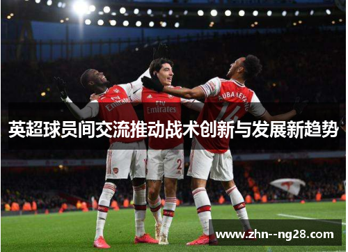 英超球员间交流推动战术创新与发展新趋势