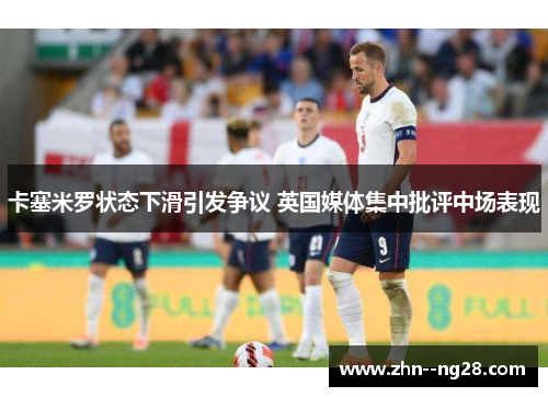 卡塞米罗状态下滑引发争议 英国媒体集中批评中场表现