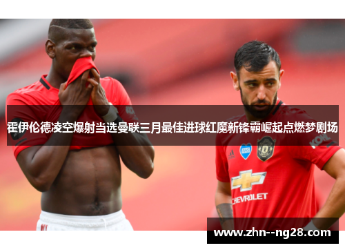 霍伊伦德凌空爆射当选曼联三月最佳进球红魔新锋霸崛起点燃梦剧场