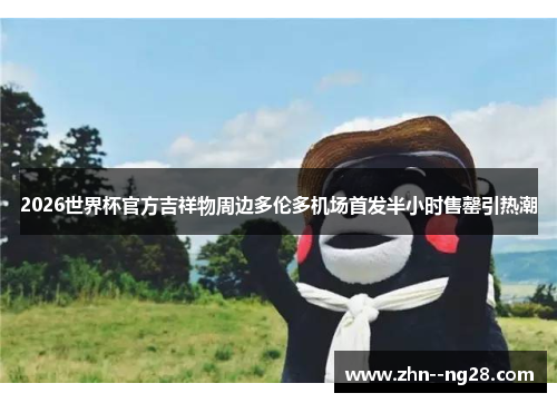 2026世界杯官方吉祥物周边多伦多机场首发半小时售罄引热潮 2026世界杯官方吉祥物周边多伦多机场首发半小时售罄引热潮