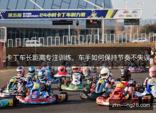 卡丁车长距离专注训练,车手如何保持节奏不失误 卡丁车长距离专注训练,车手如何保持节奏不失误