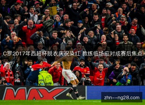 C罗2017年西超杯脱衣庆祝染红 教练临场应对成赛后焦点 C罗2017年西超杯脱衣庆祝染红 教练临场应对成赛后焦点